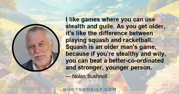 I like games where you can use stealth and guile. As you get older, it's like the difference between playing squash and racketball. Squash is an older man's game, because if you're stealthy and wily, you can beat a