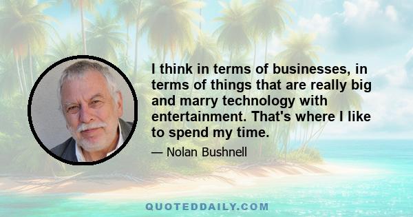 I think in terms of businesses, in terms of things that are really big and marry technology with entertainment. That's where I like to spend my time.