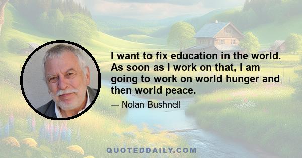 I want to fix education in the world. As soon as I work on that, I am going to work on world hunger and then world peace.