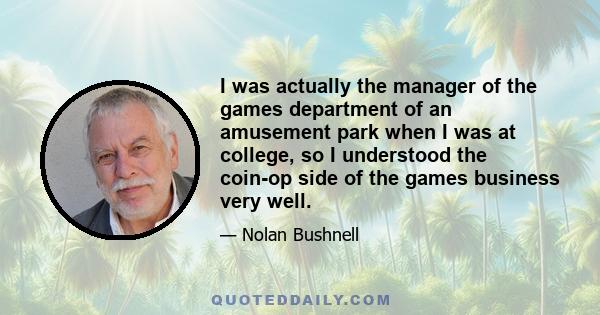 I was actually the manager of the games department of an amusement park when I was at college, so I understood the coin-op side of the games business very well.