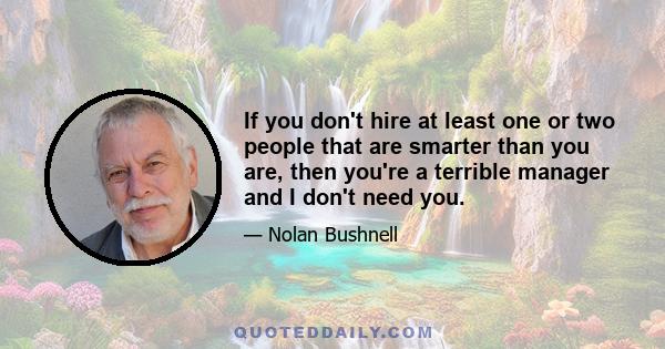 If you don't hire at least one or two people that are smarter than you are, then you're a terrible manager and I don't need you.