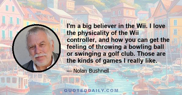 I'm a big believer in the Wii. I love the physicality of the Wii controller, and how you can get the feeling of throwing a bowling ball or swinging a golf club. Those are the kinds of games I really like.