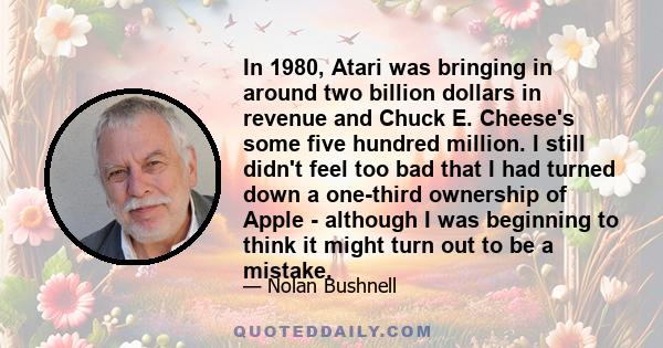 In 1980, Atari was bringing in around two billion dollars in revenue and Chuck E. Cheese's some five hundred million. I still didn't feel too bad that I had turned down a one-third ownership of Apple - although I was