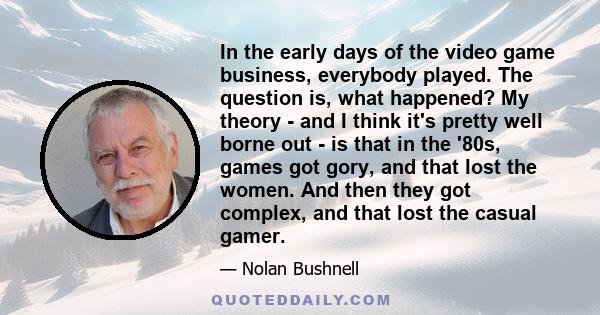 In the early days of the video game business, everybody played. The question is, what happened? My theory - and I think it's pretty well borne out - is that in the '80s, games got gory, and that lost the women. And then 