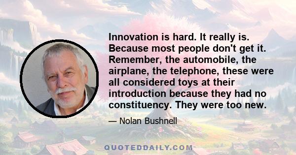 Innovation is hard. It really is. Because most people don't get it. Remember, the automobile, the airplane, the telephone, these were all considered toys at their introduction because they had no constituency. They were 