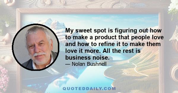 My sweet spot is figuring out how to make a product that people love and how to refine it to make them love it more. All the rest is business noise.