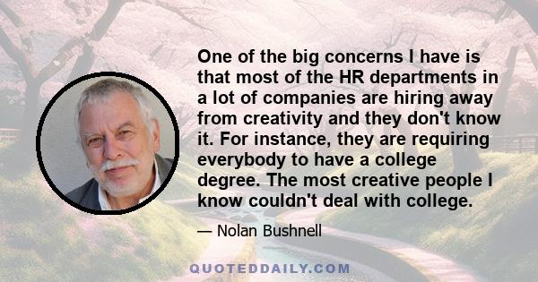 One of the big concerns I have is that most of the HR departments in a lot of companies are hiring away from creativity and they don't know it. For instance, they are requiring everybody to have a college degree. The