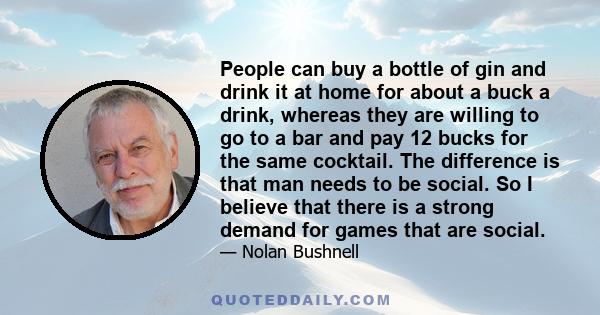 People can buy a bottle of gin and drink it at home for about a buck a drink, whereas they are willing to go to a bar and pay 12 bucks for the same cocktail. The difference is that man needs to be social. So I believe