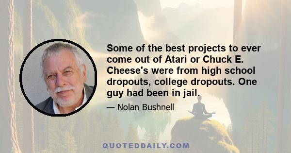 Some of the best projects to ever come out of Atari or Chuck E. Cheese's were from high school dropouts, college dropouts. One guy had been in jail.