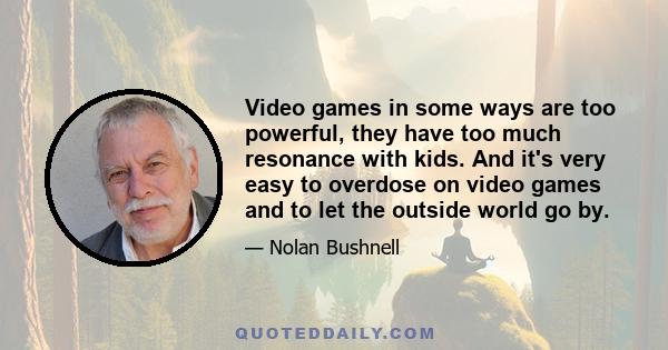 Video games in some ways are too powerful, they have too much resonance with kids. And it's very easy to overdose on video games and to let the outside world go by.