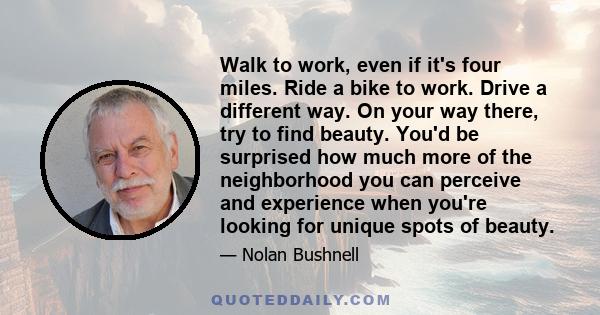 Walk to work, even if it's four miles. Ride a bike to work. Drive a different way. On your way there, try to find beauty. You'd be surprised how much more of the neighborhood you can perceive and experience when you're