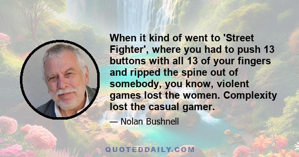 When it kind of went to 'Street Fighter', where you had to push 13 buttons with all 13 of your fingers and ripped the spine out of somebody, you know, violent games lost the women. Complexity lost the casual gamer.