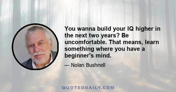 You wanna build your IQ higher in the next two years? Be uncomfortable. That means, learn something where you have a beginner's mind.