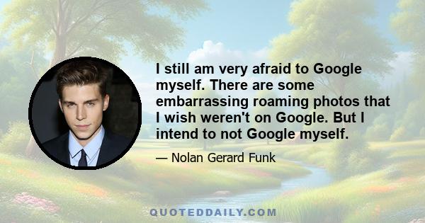 I still am very afraid to Google myself. There are some embarrassing roaming photos that I wish weren't on Google. But I intend to not Google myself.