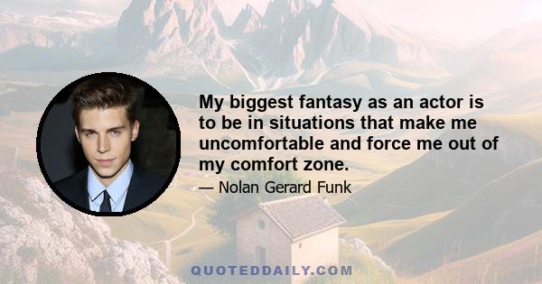 My biggest fantasy as an actor is to be in situations that make me uncomfortable and force me out of my comfort zone.