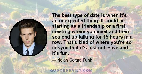 The best type of date is when it's an unexpected thing. It could be starting as a friendship or a first meeting where you meet and then you end up talking for 15 hours in a row. That's kind of where you're so in sync