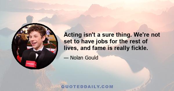 Acting isn't a sure thing. We're not set to have jobs for the rest of lives, and fame is really fickle.