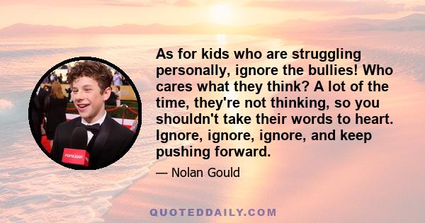 As for kids who are struggling personally, ignore the bullies! Who cares what they think? A lot of the time, they're not thinking, so you shouldn't take their words to heart. Ignore, ignore, ignore, and keep pushing