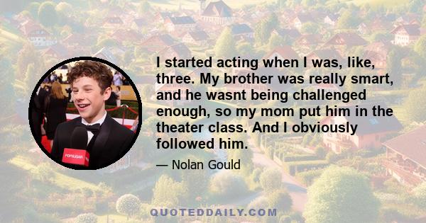 I started acting when I was, like, three. My brother was really smart, and he wasnt being challenged enough, so my mom put him in the theater class. And I obviously followed him.