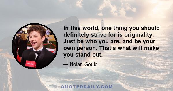 In this world, one thing you should definitely strive for is originality. Just be who you are, and be your own person. That's what will make you stand out.