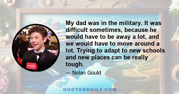 My dad was in the military. It was difficult sometimes, because he would have to be away a lot, and we would have to move around a lot. Trying to adapt to new schools and new places can be really tough.