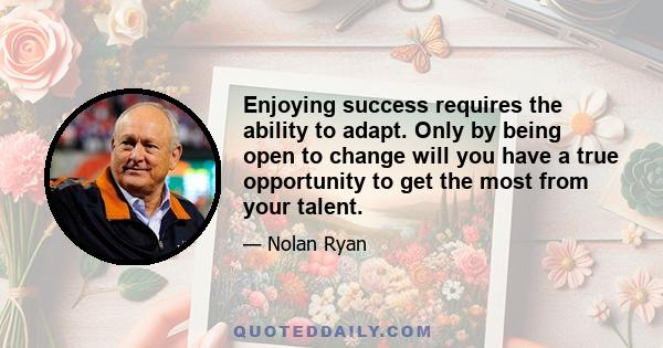 Enjoying success requires the ability to adapt. Only by being open to change will you have a true opportunity to get the most from your talent.