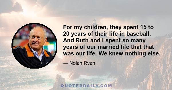 For my children, they spent 15 to 20 years of their life in baseball. And Ruth and I spent so many years of our married life that that was our life. We knew nothing else.