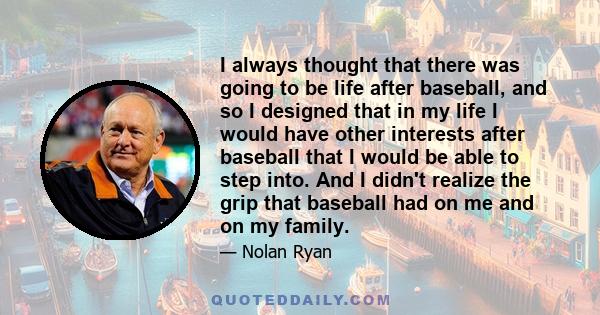 I always thought that there was going to be life after baseball, and so I designed that in my life I would have other interests after baseball that I would be able to step into. And I didn't realize the grip that