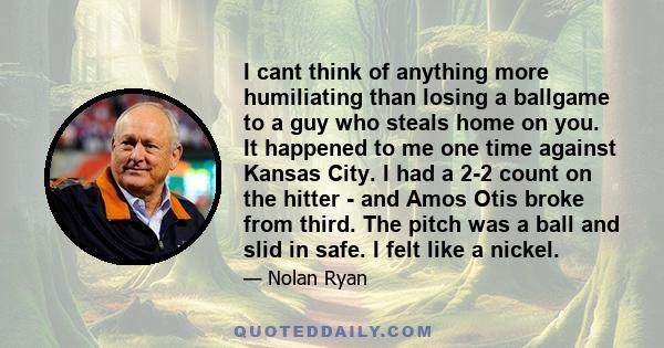 I cant think of anything more humiliating than losing a ballgame to a guy who steals home on you. It happened to me one time against Kansas City. I had a 2-2 count on the hitter - and Amos Otis broke from third. The