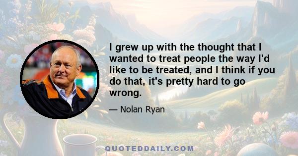 I grew up with the thought that I wanted to treat people the way I'd like to be treated, and I think if you do that, it's pretty hard to go wrong.