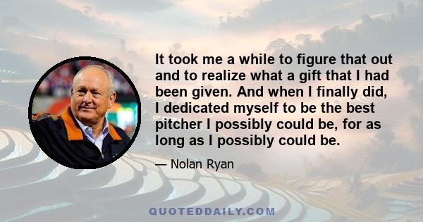 It took me a while to figure that out and to realize what a gift that I had been given. And when I finally did, I dedicated myself to be the best pitcher I possibly could be, for as long as I possibly could be.