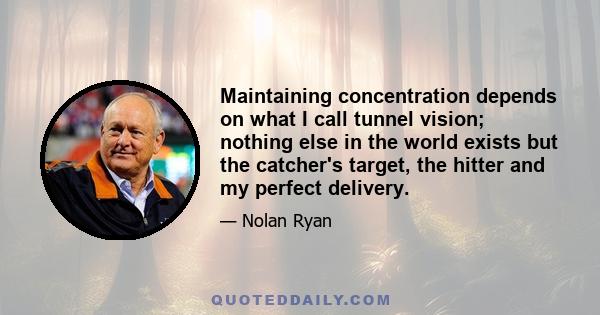 Maintaining concentration depends on what I call tunnel vision; nothing else in the world exists but the catcher's target, the hitter and my perfect delivery.