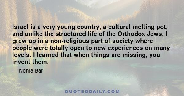 Israel is a very young country, a cultural melting pot, and unlike the structured life of the Orthodox Jews, I grew up in a non-religious part of society where people were totally open to new experiences on many levels. 