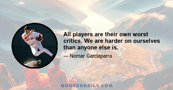 All players are their own worst critics. We are harder on ourselves than anyone else is.