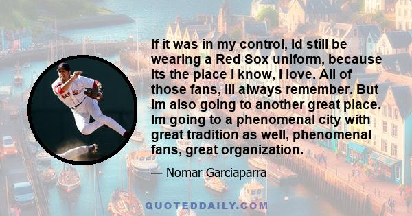 If it was in my control, Id still be wearing a Red Sox uniform, because its the place I know, I love. All of those fans, Ill always remember. But Im also going to another great place. Im going to a phenomenal city with