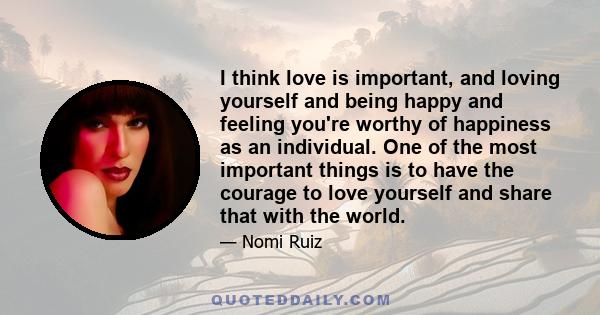 I think love is important, and loving yourself and being happy and feeling you're worthy of happiness as an individual. One of the most important things is to have the courage to love yourself and share that with the