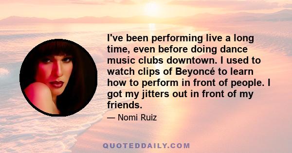 I've been performing live a long time, even before doing dance music clubs downtown. I used to watch clips of Beyoncé to learn how to perform in front of people. I got my jitters out in front of my friends.