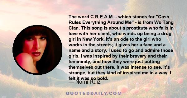 The word C.R.E.A.M. - which stands for Cash Rules Everything Around Me - is from Wu Tang Clan. This song is about a prostitute who falls in love with her client, who winds up being a drug girl in New York. It's an ode