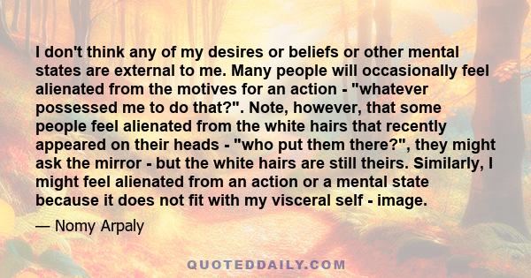 I don't think any of my desires or beliefs or other mental states are external to me. Many people will occasionally feel alienated from the motives for an action - whatever possessed me to do that?. Note, however, that