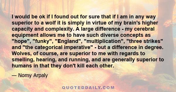 I would be ok if I found out for sure that if I am in any way superior to a wolf it is simply in virtue of my brain's higher capacity and complexity. A large difference - my cerebral equipment allows me to have such