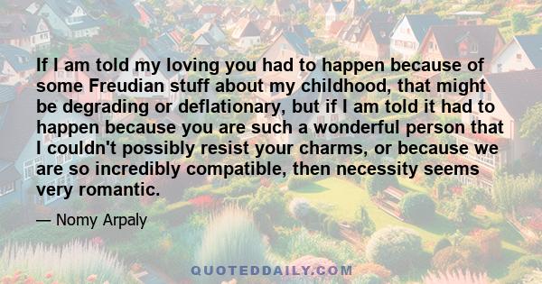 If I am told my loving you had to happen because of some Freudian stuff about my childhood, that might be degrading or deflationary, but if I am told it had to happen because you are such a wonderful person that I