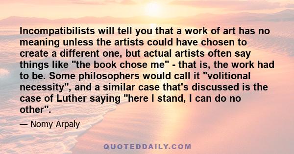 Incompatibilists will tell you that a work of art has no meaning unless the artists could have chosen to create a different one, but actual artists often say things like the book chose me - that is, the work had to be.