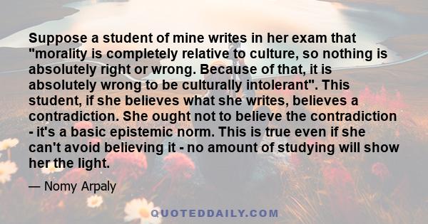 Suppose a student of mine writes in her exam that morality is completely relative to culture, so nothing is absolutely right or wrong. Because of that, it is absolutely wrong to be culturally intolerant. This student,