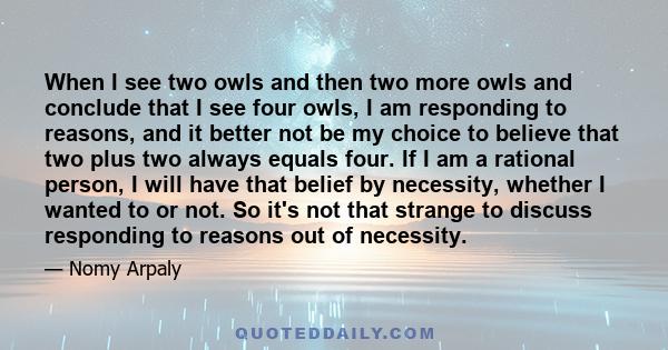 When I see two owls and then two more owls and conclude that I see four owls, I am responding to reasons, and it better not be my choice to believe that two plus two always equals four. If I am a rational person, I will 