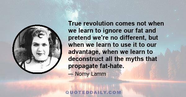 True revolution comes not when we learn to ignore our fat and pretend we're no different, but when we learn to use it to our advantage, when we learn to deconstruct all the myths that propagate fat-hate.