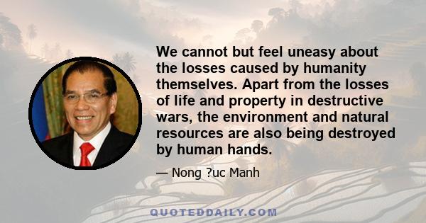 We cannot but feel uneasy about the losses caused by humanity themselves. Apart from the losses of life and property in destructive wars, the environment and natural resources are also being destroyed by human hands.