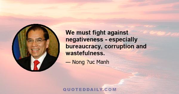 We must fight against negativeness - especially bureaucracy, corruption and wastefulness.