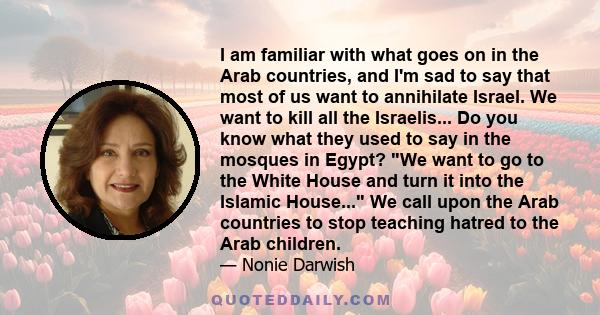 I am familiar with what goes on in the Arab countries, and I'm sad to say that most of us want to annihilate Israel. We want to kill all the Israelis... Do you know what they used to say in the mosques in Egypt? We want 