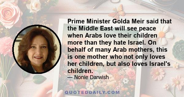 Prime Minister Golda Meir said that the Middle East will see peace when Arabs love their children more than they hate Israel. On behalf of many Arab mothers, this is one mother who not only loves her children, but also