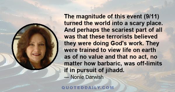 The magnitude of this event (9/11) turned the world into a scary place. And perhaps the scariest part of all was that these terrorists believed they were doing God's work. They were trained to view life on earth as of